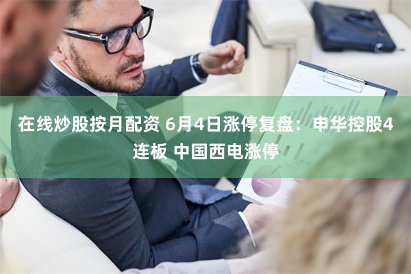 在线炒股按月配资 6月4日涨停复盘：申华控股4连板 中国西电涨停