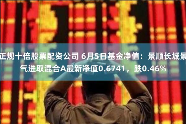 正规十倍股票配资公司 6月5日基金净值：景顺长城景气进取混合A最新净值0.6741，跌0.46%