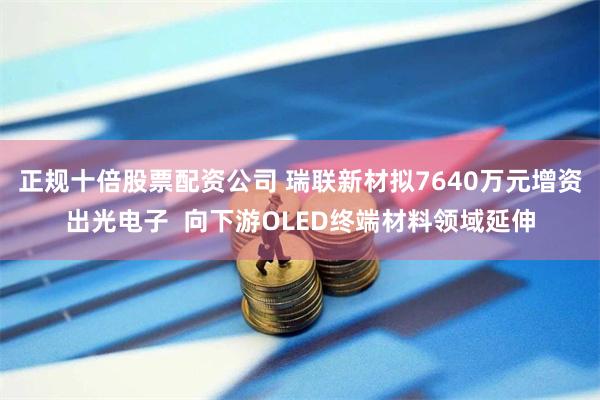 正规十倍股票配资公司 瑞联新材拟7640万元增资出光电子  向下游OLED终端材料领域延伸