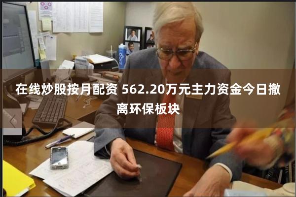 在线炒股按月配资 562.20万元主力资金今日撤离环保板块