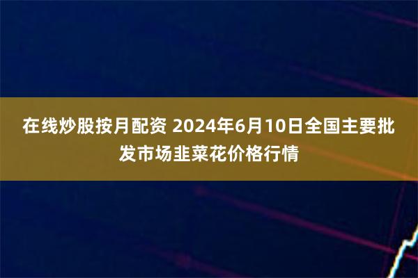 在线炒股按月配资 2024年6月10日全国主要批发市场韭菜花价格行情