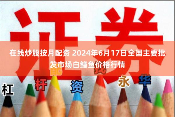 在线炒股按月配资 2024年6月17日全国主要批发市场白鳝鱼价格行情