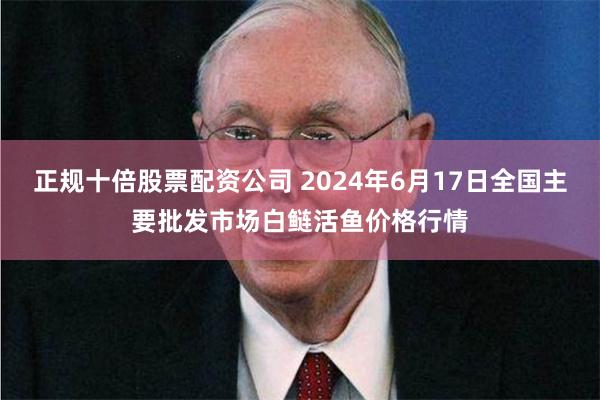 正规十倍股票配资公司 2024年6月17日全国主要批发市场白鲢活鱼价格行情