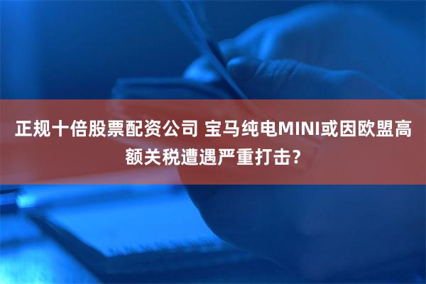 正规十倍股票配资公司 宝马纯电MINI或因欧盟高额关税遭遇严重打击？