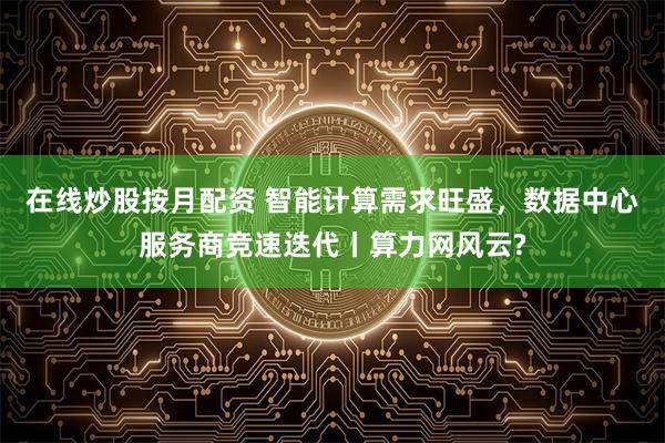 在线炒股按月配资 智能计算需求旺盛，数据中心服务商竞速迭代丨算力网风云?