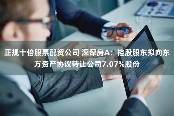 正规十倍股票配资公司 深深房A：控股股东拟向东方资产协议转让公司7.07%股份