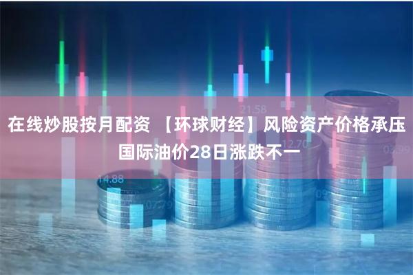 在线炒股按月配资 【环球财经】风险资产价格承压 国际油价28日涨跌不一