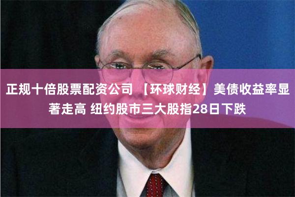 正规十倍股票配资公司 【环球财经】美债收益率显著走高 纽约股市三大股指28日下跌