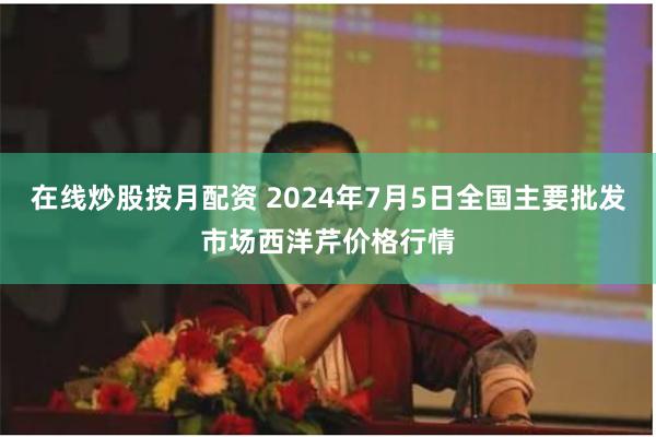 在线炒股按月配资 2024年7月5日全国主要批发市场西洋芹价格行情