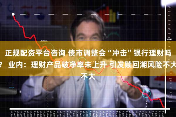 正规配资平台咨询 债市调整会“冲击”银行理财吗？ 业内：理财产品破净率未上升 引发赎回潮风险不大