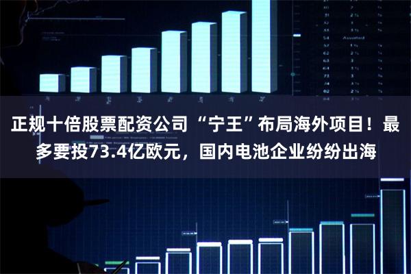 正规十倍股票配资公司 “宁王”布局海外项目！最多要投73.4亿欧元，国内电池企业纷纷出海