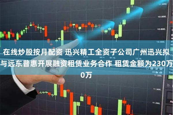 在线炒股按月配资 迅兴精工全资子公司广州迅兴拟与远东普惠开展融资租赁业务合作 租赁金额为230万
