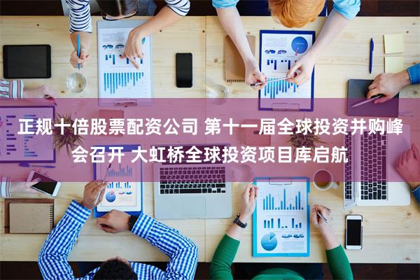 正规十倍股票配资公司 第十一届全球投资并购峰会召开 大虹桥全球投资项目库启航