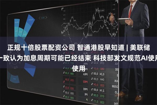 正规十倍股票配资公司 智通港股早知道 | 美联储一致认为加息周期可能已经结束 科技部发文规范AI使用