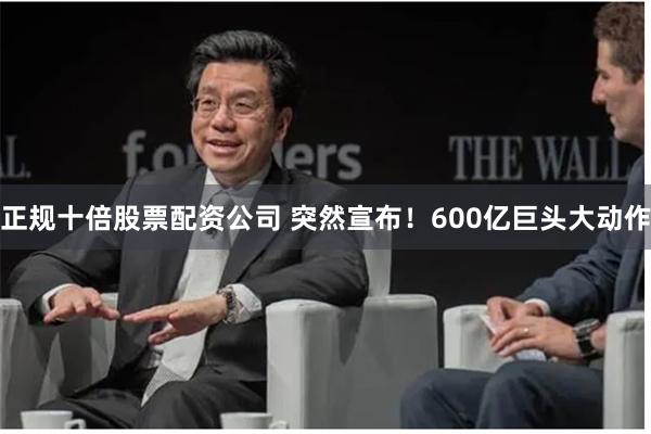 正规十倍股票配资公司 突然宣布！600亿巨头大动作