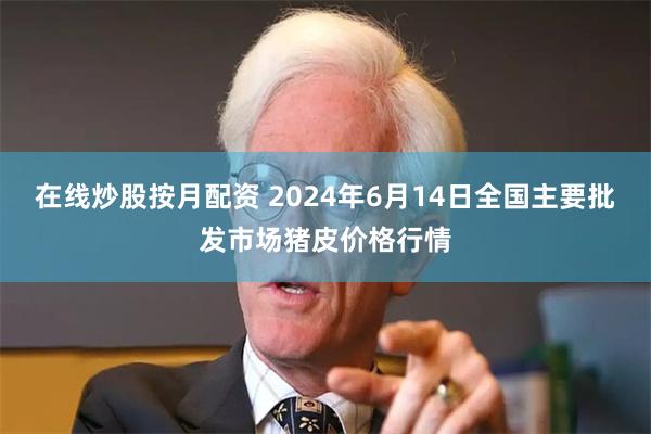 在线炒股按月配资 2024年6月14日全国主要批发市场猪皮价格行情