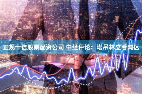 正规十倍股票配资公司 中经评论：塔吊林立看湾区