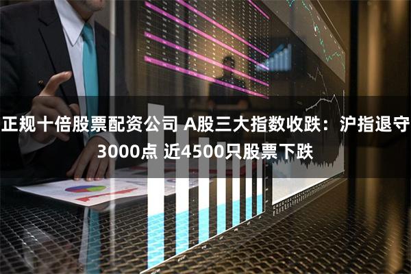 正规十倍股票配资公司 A股三大指数收跌：沪指退守3000点 近4500只股票下跌