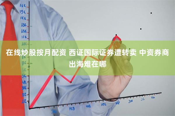 在线炒股按月配资 西证国际证券遭转卖 中资券商出海难在哪