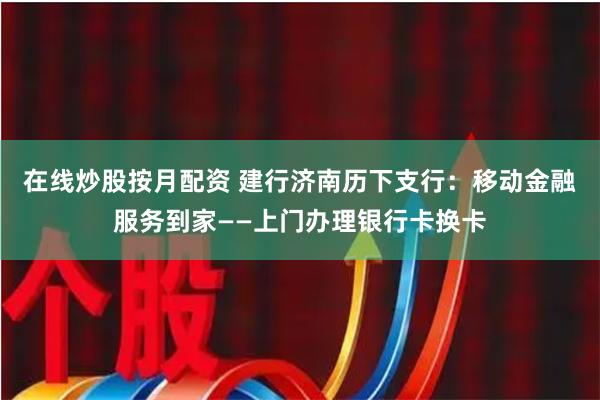 在线炒股按月配资 建行济南历下支行：移动金融服务到家——上门办理银行卡换卡