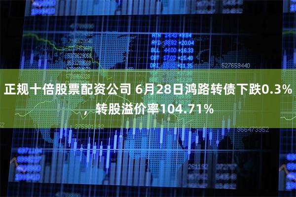 正规十倍股票配资公司 6月28日鸿路转债下跌0.3%，转股溢价率104.71%