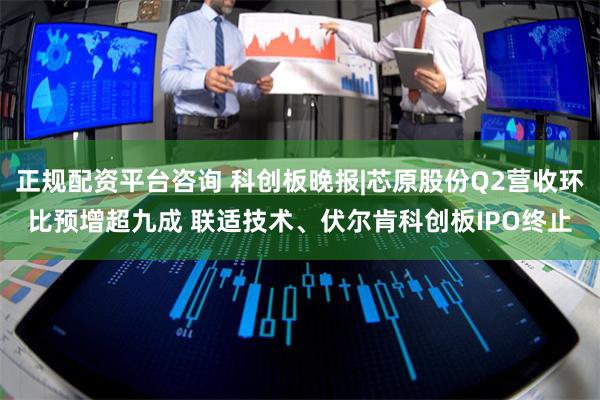 正规配资平台咨询 科创板晚报|芯原股份Q2营收环比预增超九成 联适技术、伏尔肯科创板IPO终止