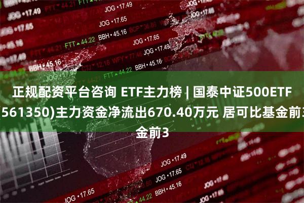 正规配资平台咨询 ETF主力榜 | 国泰中证500ETF(561350)主力资金净流出670.40万元 居可比基金前3