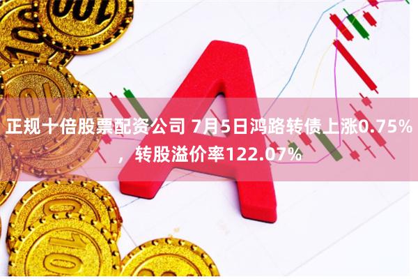 正规十倍股票配资公司 7月5日鸿路转债上涨0.75%，转股溢价率122.07%