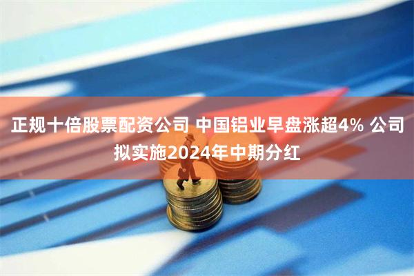 正规十倍股票配资公司 中国铝业早盘涨超4% 公司拟实施2024年中期分红