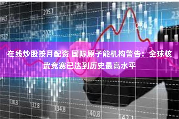 在线炒股按月配资 国际原子能机构警告：全球核武竞赛已达到历史最高水平