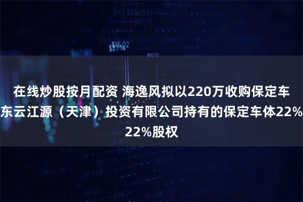 在线炒股按月配资 海逸风拟以220万收购保定车体股东云江源（天津）投资有限公司持有的保定车体22%股权