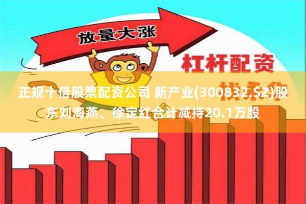 正规十倍股票配资公司 新产业(300832.SZ)股东刘海燕、徐定红合计减持20.1万股