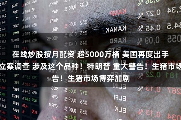 在线炒股按月配资 超5000万桶 美国再度出手！商务部立案调查 涉及这个品种！特朗普 重大警告！生猪市场博弈加剧