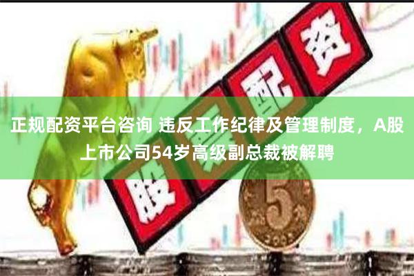 正规配资平台咨询 违反工作纪律及管理制度，A股上市公司54岁高级副总裁被解聘