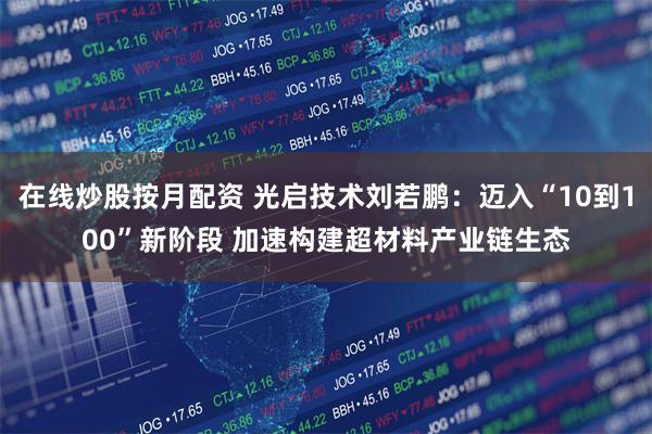在线炒股按月配资 光启技术刘若鹏：迈入“10到100”新阶段 加速构建超材料产业链生态