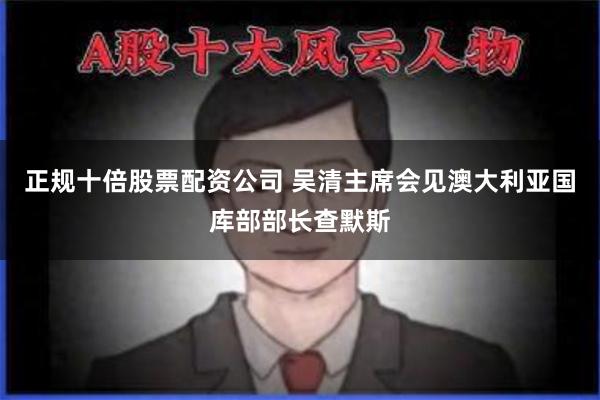 正规十倍股票配资公司 吴清主席会见澳大利亚国库部部长查默斯