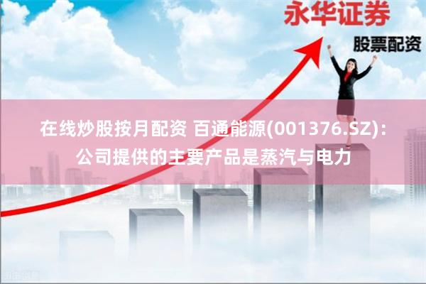 在线炒股按月配资 百通能源(001376.SZ)：公司提供的主要产品是蒸汽与电力