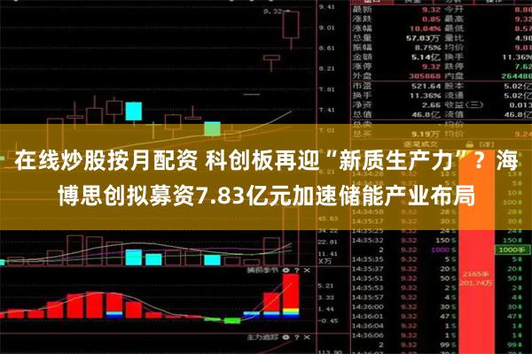 在线炒股按月配资 科创板再迎“新质生产力”？海博思创拟募资7.83亿元加速储能产业布局