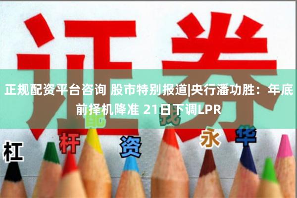 正规配资平台咨询 股市特别报道|央行潘功胜：年底前择机降准 21日下调LPR