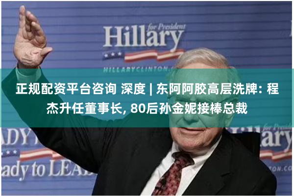 正规配资平台咨询 深度 | 东阿阿胶高层洗牌: 程杰升任董事长, 80后孙金妮接棒总裁