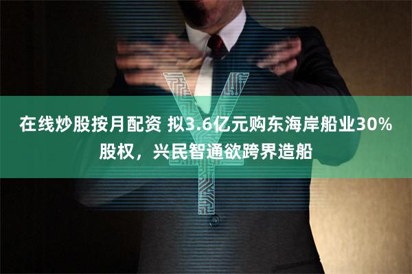 在线炒股按月配资 拟3.6亿元购东海岸船业30%股权，兴民智通欲跨界造船