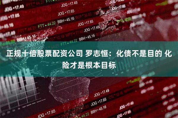 正规十倍股票配资公司 罗志恒：化债不是目的 化险才是根本目标
