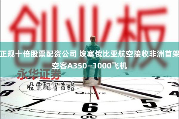 正规十倍股票配资公司 埃塞俄比亚航空接收非洲首架空客A350—1000飞机