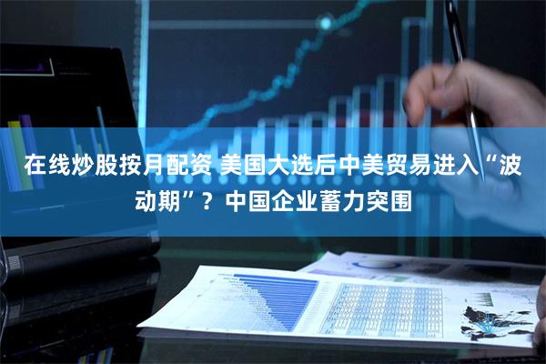 在线炒股按月配资 美国大选后中美贸易进入“波动期”？中国企业蓄力突围