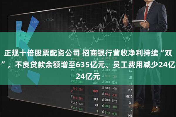 正规十倍股票配资公司 招商银行营收净利持续“双降”，不良贷款余额增至635亿元、员工费用减少24亿元