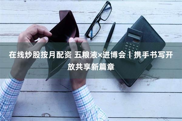 在线炒股按月配资 五粮液×进博会丨携手书写开放共享新篇章