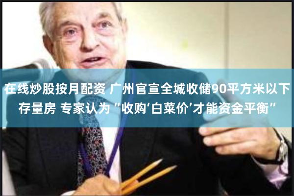 在线炒股按月配资 广州官宣全城收储90平方米以下存量房 专家认为“收购‘白菜价’才能资金平衡”