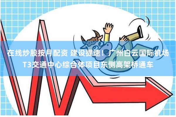 在线炒股按月配资 建设提速！广州白云国际机场T3交通中心综合体项目东侧高架桥通车