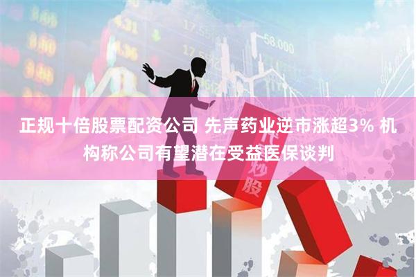 正规十倍股票配资公司 先声药业逆市涨超3% 机构称公司有望潜在受益医保谈判