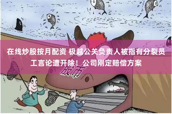 在线炒股按月配资 极越公关负责人被指有分裂员工言论遭开除！公司刚定赔偿方案